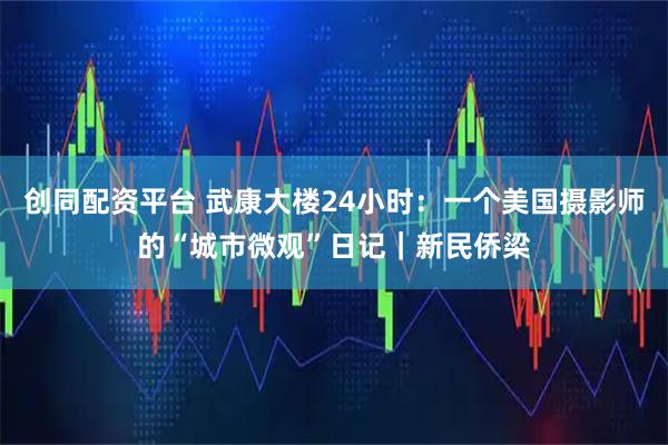 创同配资平台 武康大楼24小时：一个美国摄影师的“城市微观”日记｜新民侨梁
