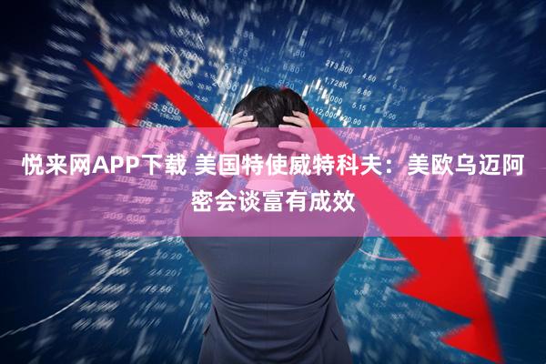 悦来网APP下载 美国特使威特科夫：美欧乌迈阿密会谈富有成效