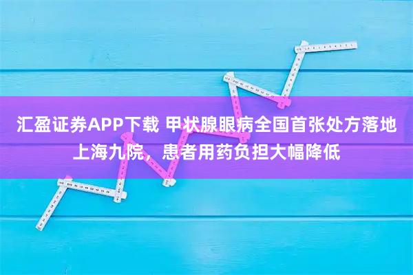汇盈证券APP下载 甲状腺眼病全国首张处方落地上海九院，患者用药负担大幅降低