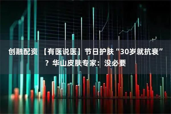 创融配资 【有医说医】节日护肤“30岁就抗衰”？华山皮肤专家：没必要