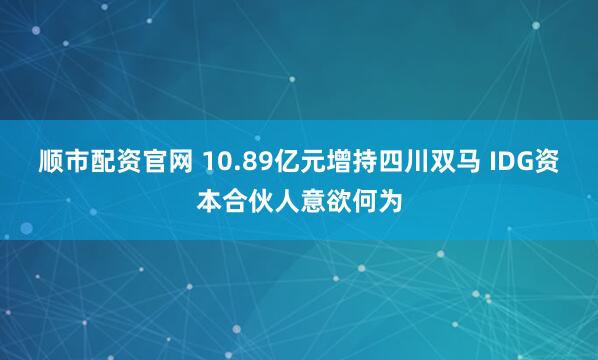 顺市配资官网 10.89亿元增持四川双马 IDG资本合伙人意欲何为