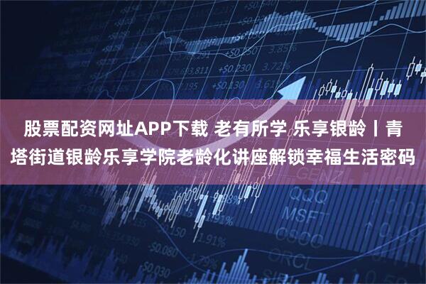 股票配资网址APP下载 老有所学 乐享银龄丨青塔街道银龄乐享学院老龄化讲座解锁幸福生活密码