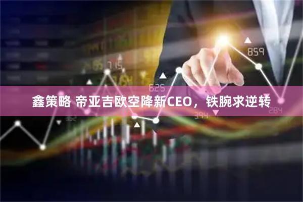 鑫策略 帝亚吉欧空降新CEO，铁腕求逆转