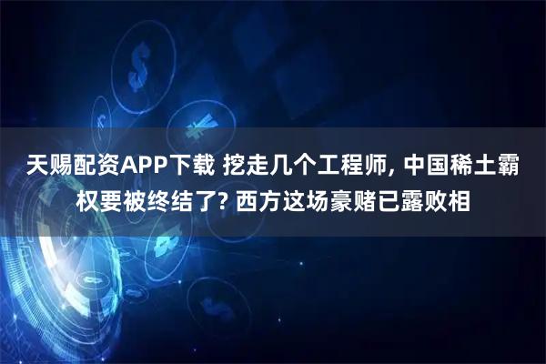 天赐配资APP下载 挖走几个工程师, 中国稀土霸权要被终结了? 西方这场豪赌已露败相