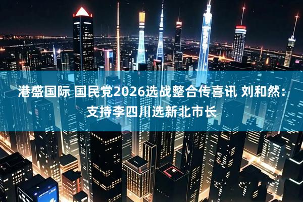 港盛国际 国民党2026选战整合传喜讯 刘和然：支持李四川选新北市长