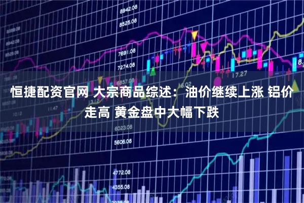 恒捷配资官网 大宗商品综述：油价继续上涨 铝价走高 黄金盘中大幅下跌